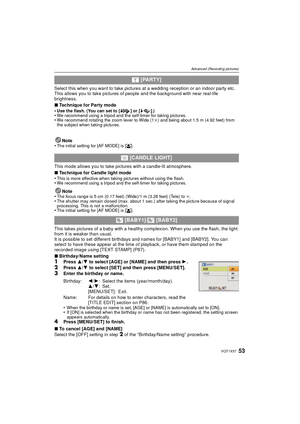 Page 5353VQT1X57
Advanced (Recording pictures)
Select this when you want to take pictures at a wedding reception or an indoor party etc. 
This allows you to take pictures of people and the background with near real-life 
brightness.
∫Technique for Party mode
•
Use the flash. (You can set to [ ] or [ ].)•We recommend using a tripod and the self-timer for taking pictures.•We recommend rotating the zoom lever to Wide (1 k) and being about 1.5 m (4.92 feet) from 
the subject when taking pictures.
Note
•The initial...