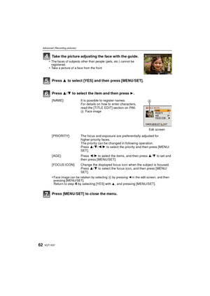 Page 62VQT1X5762
Advanced (Recording pictures)
Take the picture adjusting the face with the guide.
•The faces of subjects other than people (pets, etc.) cannot be 
registered.
•Take a picture of a face from the front
Press 3 to select [YES] and then press [MENU/SET].
Press  3/4 to select the item and then press 
1.
Press [MENU/SET] to close the menu.
[NAME]: It is possible to register names.
For details on how to enter characters, 
read the [TITLE EDIT] section on P86.
A Face image
Edit
 screen
[PRIORITY]: The...