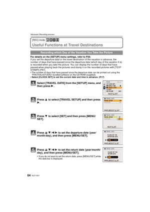 Page 64VQT1X5764
Advanced (Recording pictures)
[REC] mode: ñ·¿n
Useful Functions at Travel Destinations
For details on the [SETUP] menu settings, refer to P20.
If you set the departure date or the travel destination of the vacation in advance, the 
number of days that have passed since the departure date (which day of the vacation it is) 
is recorded when you take the picture. You can display the number of days that have 
passed when playing back the pictures and stamp it on the recorded pictures with [TEXT...