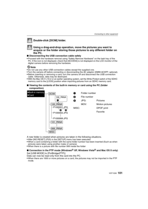 Page 101101VQT1Q36
Connecting to other equipment
Using a drag-and-drop operation, move the pictures you want to 
acquire or the folder storing those pictures to any different folder on 
the PC.
∫Disconnecting the USB connection cable safely
Proceed with the hardware removal using “Safely Remove Hardware” on the task tray of the 
PC. If the icon is not displayed, check that [ACCESS] is not displayed on the LCD monitor of the 
digital camera before removing the hardware.
Note
Do not use any other USB connection...