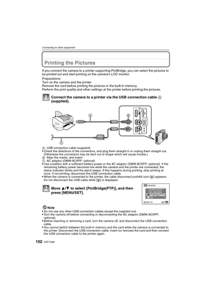 Page 102VQT1Q36102
Connecting to other equipment
Printing the Pictures
If you connect the camera to a printer supporting PictBridge, you can select the pictures to 
be printed out and start printing on the cameras LCD monitor.
Preparations:
Turn on the camera and the printer.
Remove the card before printing the pictures in the built-in memory.
Perform the print quality and other settings at the printer before printing the pictures.
Connect the camera to a printer via the USB connection cable A 
(supplied).
Note...