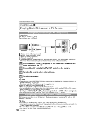 Page 106VQT1Q36106
Connecting to other equipment
[PLAYBACK] mode: ¸
Playing Back Pictures on a TV Screen
Preparations:
Set the [TV ASPECT]. (P26)
Turn this unit and the TV off.
1Yellow: to the video input socket
2White: to the audio input socket
AAlign the marks, and insert.
BAV cable (supplied)
Check the directions of the connectors, and plug them straight in or unplug them straight out. 
(Otherwise the connectors may be bent out of shape which will cause trouble.)
Connect the AV cable B (supplied) to the video...