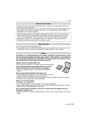 Page 111111VQT1Q36
Others
Do not press the LCD monitor with excessive force. Uneven colors may appear on the LCD 
monitor and it may malfunction.
If the camera is cold when you turn it on, the picture on the LCD monitor will be slightly darker 
than usual at first. However, the picture will return to normal brightness when the internal 
temperature of the camera increases.
Do not press the lens with excessive force.Do not leave the camera with the lens facing the sun as rays of light from the sun may cause it...