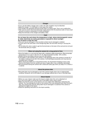 Page 112VQT1Q36112
Others
If you use the battery charger near a radio, the radio reception may be disturbed. Keep the charger 1 m (3.28 feet) or more away from radios.The charger may generate whirring sounds when it is being used. This is not a malfunction.After use, be sure to disconnect the power supply device from the electrical outlet. (A very small 
amount of current is consumed if it is left connected.)
Keep the terminals of the charger and battery clean.
Do not leave the card where the temperature is...