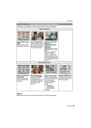 Page 1313VQT1Q36
Before Use
Following are examples of what can be done by touch operation.
Note

Menu item cannot be set with touch operation. Set with the joystick.
What can be done by touch operation
When recording
Select [REC] mode 
(P28)
[REC] mode can be 
selected by touching.Touch AF/AE (P47)
It is possible to set the 
focus and exposure to 
the subject specified 
on the touch panel.Aperture Value Set 
(P48, 50)
Shutter Speed Set 
(P49, 50)
Exposure 
Compensation (P48, 
49)
Setting for aperture 
value or...