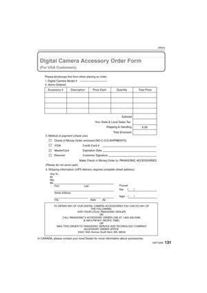 Page 131131VQT1Q36
Others
Digital Camera Accessory Order Form
(For USA Customers)
In CANADA, please contact your local Dealer for more information about accessories.
TO OBTAIN ANY OF OUR DIGITAL CAMERA ACCESSORIES YOU CAN DO ANY OF  
THE FOLLOWING:  
VISIT YOUR LOCAL PANASONIC DEALER  
OR  
CALL PANASONIC’S ACCESSORY ORDER LINE AT 1-800-332-5368  
[6 AM-6 PM M-F, PACIFIC TIME]  
OR 
MAIL THIS ORDER TO: PANASONIC SERVICE AND TECHNOLOGY COMPANY
ACCESSORY ORDER OFFICE  
20421 84th Avenue South Kent, WA. 98032
Ship...