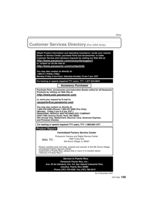 Page 135135VQT1Q36
Others
Customer Services Directory (For USA Only)
As of December 2007
Product Repairs
MAIL TO :
Centralized Factory Service Center
Panasonic Camera and Digital Service Center
1590 Touhy Ave.
Elk Grove Village, IL 60007
Please carefully pack and ship, prepaid and insured, to the Elk Grove Village 
Centralized Factory Service Center.
Customers in Puerto Rico, please ship or carry in to location below 
(“Service in Puerto Rico”).
Service in Puerto RicoPanasonic Puerto Rico, Inc.:
Ave. 65 de...
