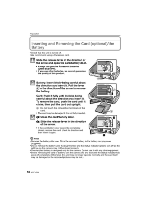 Page 16VQT1Q3616
Preparation
Inserting and Removing the Card (optional)/the 
Battery
Check that this unit is turned off.We recommend using a Panasonic card.
Slide the release lever in the direction of 
the arrow and open the card/battery door.
Always use genuine Panasonic batteries 
(DMW-BCE10PP).
If you use other batteries, we cannot guarantee 
the quality of this product.
Battery: Insert it fully being careful about 
the direction you insert it. Pull the lever 
A in the direction of the arrow to remove 
the...