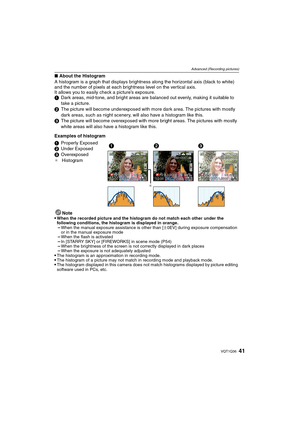 Page 4141VQT1Q36
Advanced (Recording pictures)
∫About the Histogram
A histogram is a graph that displays brightness along the horizontal axis (black to white) 
and the number of pixels at each brightness level on the vertical axis.
It allows you to easily check a picture’s exposure.
1Dark areas, mid-tone, and bright areas are balanced out evenly, making it suitable to 
take a picture.
2The picture will become underexposed with more dark area. The pictures with mostly 
dark areas, such as night scenery, will...