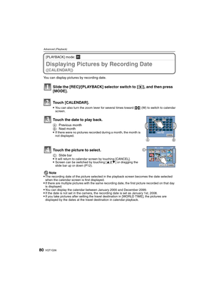 Page 80VQT1Q3680
Advanced (Playback)
[PLAYBACK] mode: ¸
Displaying Pictures by Recording Date 
([CALENDAR])
You can display pictures by recording date.
Note

The recording date of the picture selected in the playback screen becomes the date selected 
when the calendar screen is first displayed.
If there are multiple pictures with the same recording date, the first picture recorded on that day 
is displayed.
You can display the calendar between January 2000 and December 2099.If the date is not set in the camera,...