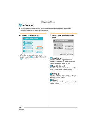 Page 18Using Simple Viewer
18VQT0Y12
Advanced
1.Select [ Advanced].
 When the above main menu is not 
displayed, click [ Menu] and then click 
[ Advanced].
2.Select any function to be 
used.
[ Add pictures]
Click this button to register pictures 
already saved in the PC so that Simple 
Viewer can handle them. (P19)
[ Export to the card]
Click this button to write pictures saved in 
the PC to the digital camera. (P20)
[ Setting...]
Click this button to make various settings 
of Simple Viewer. (P21)
[ About...]...