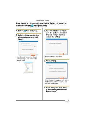 Page 19Using Simple Viewer
19VQT0Y12
1.Select [ Add pictures].
2.Select a folder containing 
pictures to add, and click 
[Next].
 Click [Browse] to open the [Select 
Folder] dialogue box, and select a 
desired folder.
3.Specify whether or not to 
add the pictures stored in 
the sub-folders (folders 
within the folder).
 After specifying it, click [Next].
4.Click [Start].
 When there are many pictures to add or 
the file size of pictures is large, it may 
take time to add them.
5.Click [OK], and then click...