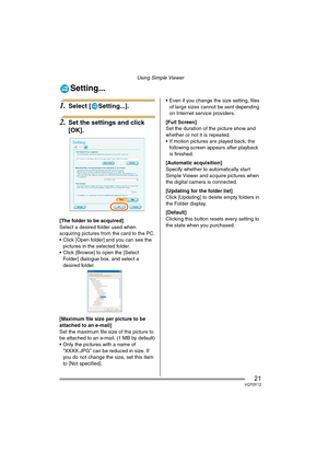 Page 21Using Simple Viewer
21VQT0Y12
Setting...
1.Select [ Setting...].
2.Set the settings and click 
[OK].
[The folder to be acquired]
Select a desired folder used when 
acquiring pictures from the card to the PC.
 Click [Open folder] and you can see the 
pictures in the selected folder.
 Click [Browse] to open the [Select 
Folder] dialogue box, and select a 
desired folder.
[Maximum file size per picture to be 
attached to an e-mail]
Set the maximum file size of the picture to 
be attached to an e-mail. (1...