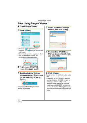 Page 22Using Simple Viewer
22VQT0Y12
After Using Simple Viewer
∫To exit Simple Viewer:
1.Click [ Exit].
 When the [ Exit] button is not 
displayed, click [ Menu] to return to the 
main menu.
 When you try to exit on any screen other 
than the main menu screen, the 
confirmation message appears.
∫To disconnect the USB 
connection cable safely: 
1.Double-click the   icon 
displayed at the right bottom 
(in the task tray) of the PC 
screen.
The message for notifying hardware 
removal is displayed.
2.Select [USB...