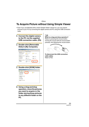 Page 23Others
23VQT0Y12
Others
1.Connect the digital camera 
to the PC via the supplied 
USB connection cable. (P8) 
2.Double-click [Removable 
Disk] in [My Computer].
3.Double-click [DCIM] folder.
4.Using a drag-and-drop 
operation, move the pictures 
you want to acquire or the 
folder storing those pictures 
to any different folder on the 
PC.
What is a drag-and-drop operation?
Refers to pressing the mouse button, 
moving the mouse with the mouse button 
pressed, and releasing the mouse button.
To disconnect...