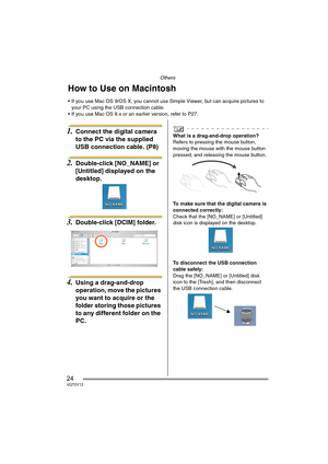 Page 24Others
24VQT0Y12
1.Connect the digital camera 
to the PC via the supplied 
USB connection cable. (P8)
2.Double-click [NO_NAME] or 
[Untitled] displayed on the 
desktop.
3.Double-click [DCIM] folder.
4.Using a drag-and-drop 
operation, move the pictures 
you want to acquire or the 
folder storing those pictures 
to any different folder on the 
PC.
What is a drag-and-drop operation?
Refers to pressing the mouse button, 
moving the mouse with the mouse button 
pressed, and releasing the mouse button.
To...