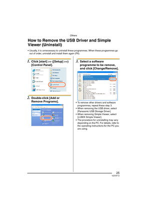 Page 25Others
25VQT0Y12
1.Click [start] >> ([Setup] >>) 
[Control Panel].
2.Double-click [Add or 
Remove Programs].
3.Select a software 
programme to be remove, 
and click [Change/Remove].
 To remove other drivers and software 
programmes, repeat these step 3.
 When removing the USB driver, select 
[Panasonic USB Storage Driver].
 When removing Simple Viewer, select 
[LUMIX Simple Viewer].
 The procedure for uninstalling may vary 
depending on the PC. For details, refer to 
the operating instructions for...