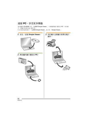 Page 3232VQT0Y12
1.首先，安裝 Simple Viewer。
2.將拍攝的圖片獲取至 PC。
3.列印圖片及將圖片附帶至電子
郵件。
連接 PC，享受更多樂趣
使用隨附 CD-ROM 中的 「LUMIX Simple Viewer」，可輕鬆將圖片獲取至 PC、列印圖
片、將圖片附帶至電子郵件等。
•在本使用說明書中，「LUMIX Simple Viewer」表示為 「Simple Viewer」。
VQT0Y12TAI.book  32 ページ  ２００６年７月７日　金曜日　午後５時５４分 