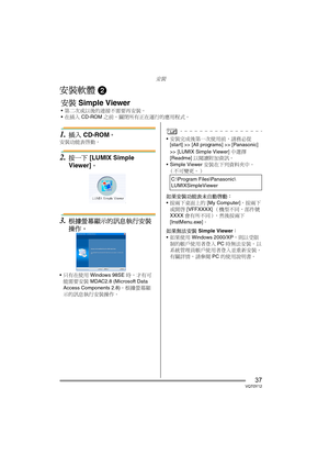 Page 37安裝
37VQT0Y12
安裝軟體 2
1.插入 CD-ROM。
安裝功能表啟動。
2.按一下 [LUMIX Simple 
Viewer]。
3.根據螢幕顯示的訊息執行安裝
操作。
只有在使用 Windows 98SE 時，才有可
能需要安裝 MDAC2.8 (Microsoft Data 
Access Components 2.8)。根據螢幕顯
示的訊息執行安裝操作。
安裝完成後第一次使用前，請務必從 
[start] >> [All programs] >> [Panasonic] 
>> [LUMIX Simple Viewer] 中選擇 
[Readme] 以閱讀附加資訊。
 Simple Viewer 安裝在下列資料夾中。
（不可變更。）
如果安裝功能表未自動啟動：
按兩下桌面上的 [My Computer]，按兩下
或開啟 [VFFXXXX]（機型不同，部件號 
XXXX 會有所不同），然後按兩下 
[InstMenu.exe]。
如果無法安裝 Simple Viewer：
如果使用 Windows 2000/XP，則以受限
制的帳戶使用者登入 PC 時無法安裝。 以...