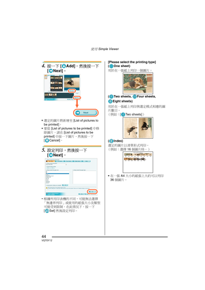 Page 44使用 Simple Viewer
44VQT0Y12
4.按一下 [Add]，然後按一下 
[ Next]。
選定的圖片將新增至 [List of pictures to 
be printed]。
要從 [List of pictures to be printed] 中移
除圖片，請在 [List of pictures to be 
printed] 中按一下圖片，然後按一下 
[
Cancel]。
5.設定列印，然後按一下 
[ Next]。
•根據所用印表機的不同，可能無法選擇
「無邊界列印」或使用的紙張大小及類型
可能受到限制。在此情況下，按一下 
[ Set] 然後設定列印。[Please select the printing type]
( One sheet)
用於在一張紙上列印一個圖片。
( Two sheets,  Four sheets, 
Eight sheets)
用於在一張紙上列印與選定模式相應的圖
片數目。
（例如：[ Two sheets]）
(Index)
選定的圖片以清單形式列印。
（例如：選擇 16 個圖片時。） 
在一張 A4 大小的紙張上大約可以列印...