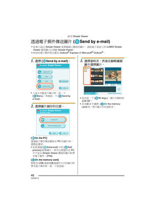 Page 46使用 Simple Viewer
46VQT0Y12
透過電子郵件傳送圖片 ( Send by e-mail)
1.選擇 [ Send by e-mail]。
上述主功能表不顯示時，按一下 
[ Menu]，然後按一下 [ Send by 
e-mail]。
2.選擇圖片儲存的位置。
[On the PC]
透過電子郵件傳送獲取至 PC 的圖片時，
選擇此選項。
如果透過 [ Advanced] 中的 [Add 
pictures] 新增圖片，則可以將儲存在 PC 
中不是由 Simple Viewer 獲取的圖片附帶
至電子郵件。(P49) 
[ On the memory card]
將使用 USB 連接電纜連接的卡中的圖片附
帶至電子郵件時，按一下此按鈕。
3.選擇資料夾，然後在縮略圖視
圖中選擇圖片。
每次按一下 [ 90 degs.]，圖片均順時針
旋轉 90°。
在步驟 2 中選擇  [ On the memory 
card] 時，將不顯示任何資料夾。
如果已退出 Simple Viewer 或要檢視已獲取的圖片，請按兩下桌面上的 LUMIX Simple 
Viewer...