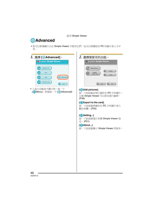 Page 48使用 Simple Viewer
48VQT0Y12
Advanced
1.選擇 [ Advanced]。
上述主功能表不顯示時，按一下 
[ Menu]，然後按一下 [ Advanced]。
2.選擇要使用的功能。
[ Add pictures]
按一下此按鈕註冊已儲存在 PC 中的圖片，
以便 Simple Viewer 可以對其進行處理。 
(P49)
[ Export to the card]
按一下此按鈕將儲存在 PC 中的圖片寫入
數位相機。 (P50)
[ Setting...]
按一下此按鈕進行各種 Simple Viewer 設
定。 (P51)
[ About...]
按一下此按鈕顯示 Simple Viewer 的版本。
您可以新增圖片以在 Simple Viewer 中使用它們，也可以將獲取至 PC 的圖片寫入卡中
等。
VQT0Y12TAI.book  48 ページ  ２００６年７月７日　金曜日　午後５時５４分 