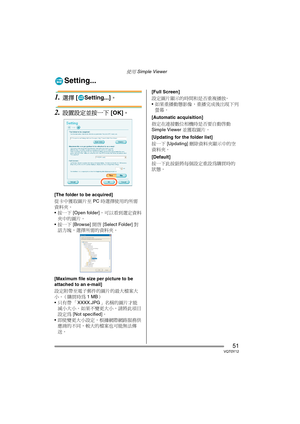 Page 51使用 Simple Viewer
51VQT0Y12
Setting...
1.選擇 [ Setting...]。
2.設置設定並按一下 [OK]。
[The folder to be acquired]
從卡中獲取圖片至 PC 時選擇使用的所需
資料夾。
按一下 [Open folder]，可以看到選定資料
夾中的圖片。
按一下 [Browse] 開啟 [Select Folder] 對
話方塊，選擇所需的資料夾。
[Maximum file size per picture to be 
attached to an e-mail]
設定附帶至電子郵件的圖片的最大檔案大
小。（購買時為 1MB）
只有帶 「XXXX.JPG」名稱的圖片才能
減小大小。如果不變更大小，請將此項目
設定為 [Not specified]。
即使變更大小設定，根據網際網路服務供
應商的不同，較大的檔案也可能無法傳
送。[Full Screen]
設定圖片顯示的時間和是否重複播放。
如果重播動態影像，重播完成後出現下列
螢幕。
[Automatic acquisition]
指定在連接數位相機時是否要自動啟動...