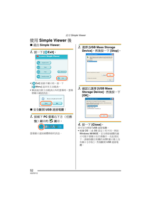 Page 52使用 Simple Viewer
52VQT0Y12
使用 Simple Viewer 後
∫退出 Simple Viewer:
1.按一下 [Exit]。
[ Exit] 按鈕不顯示時，按一下 
[ Menu] 返回至主功能表。
嘗試退出除主功能表以外的螢幕時，螢幕
會顯示確認訊息。
∫安全斷開 USB 連接電纜： 
1.按兩下 PC 螢幕右下方 （任務
盤）顯示的  圖示。
螢幕顯示通知硬體移除的訊息。
2.選擇 [USB Mass Storage 
Device]，然後按一下 [Stop]。
3.確認已選擇 [USB Mass 
Storage Device]，然後按一下 
[OK]。
4.按一下 [Close]。
即可安全移除 USB 連接電纜。
根據 OS（或 OS 設定）的不同，例如 
Windows 98/98SE，安全移除硬體的圖
示可能不會顯示在任務盤中。在此情況
下，請確保數位相機的 LCD 顯示幕上沒
有顯示 [存取]，然後斷開 USB 連接電
纜。
VQT0Y12TAI.book  52 ページ  ２００６年７月７日　金曜日　午後５時５４分 