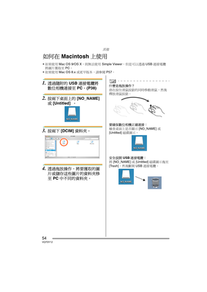 Page 54其他
54VQT0Y12
1.透過隨附的 USB 連接電纜將
數位相機連接至 PC。 (P38)
2.按兩下桌面上的 [NO_NAME] 
或 [Untitled]  。
3.按兩下 [DCIM] 資料夾。
4.透過拖放操作，將要獲取的圖
片或儲存這些圖片的資料夾移
至 PC 中不同的資料夾。
什麼是拖放操作？
指在按住滑鼠按鈕的同時移動滑鼠，然後
釋放滑鼠按鈕。
要確保數位相機正確連接： 
檢查桌面上是否顯示 [NO_NAME] 或 
[Untitled] 磁碟圖示。
安全拔開 USB 連接電纜： 
將 [NO_NAME] 或 [Untitled] 磁碟圖示拖至 
[Trash]，然後斷開 USB 連接電纜。
如何在 Macintosh 上使用
如果使用 Mac OS 9/OS X，則無法使用 Simple Viewer，但是可以透過 USB 連接電纜
將圖片獲取至 PC。
如果使用 Mac OS 8.x 或更早版本，請參閱 P57。
VQT0Y12TAI.book  54 ページ  ２００６年７月７日　金曜日　午後５時５４分 