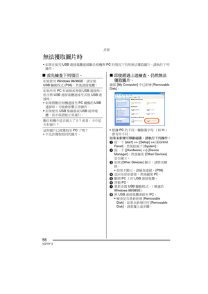 Page 56其他
56VQT0Y12
∫首先檢查下列項目。∫即使經過上述檢查，仍然無法
獲取圖片。
確保 [My Computer] 中已新增 [Removable 
Disk]。
根據 PC 的不同，驅動器字母 （如 H:）
會有所不同。
如果未新增可移動磁碟，請執行下列操作。
1按一下 [start] >> ([Setup] >>) [Control 
Panel]，然後按兩下 [System]。
2按一下 ([Hardware] >>) [Device 
Manager]，然後檢查 [Other Devices] 
是否顯示。
3如果 [Other Devices] 顯示，請將其刪
除。
如果不顯示，請檢查連接。 (P38) 
4返回至原始螢幕，然後關閉 PC。
5斷開 PC 上的 USB 連接電纜。
6啟動 PC。
7重新安裝 USB 驅動程式。（僅適於 
Windows 98/98SE）
8將 USB 連接電纜連接至 PC。
檢查是否重新新增 [Removable 
Disk]。如果未新增任何 [Removable 
Disk]，請重覆上述步驟。
無法獲取圖片時
如果在使用 USB...