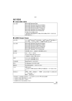 Page 59其他
59VQT0Y12
操作環境
∫可連接 USB 的環境
∫LUMIX Simple Viewer
即使滿足上述建議的系統要求，也不保證可以在所有 PC 使用此軟體。
不保證在升級的OS環境中可以運行。
不保證在未預裝OS上的操作。 
本軟體與多重引導系統環境不相容。 相容 OS： Microsoft
® Windows® 98
Microsoft® Windows® 98 Second Edition
Microsoft® Windows® Millennium Edition
Microsoft® Windows® 2000 Professional
Microsoft® Windows® XP Home Edition
Microsoft® Windows® XP Professional
與 Mac OS 9.x/Mac OS X
（Windows Me/2000/XP 與 Mac OS 9.x/Mac OS X 不需要安裝 
USB 驅動程式。） 
相容 PC： 具有 Intel
® Pentium® III 450 MHz、Intel® Celeron® 400 MHz 或
更高...