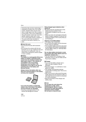 Page 102Others
102VQT1J59
∫About the Lens
 Do not press the lens with excessive 
force.
 Do not leave the camera with the lens 
facing the sun as rays of light from the sun 
may cause it to malfunction. Also, be 
careful when placing the camera outside 
or near a window.
∫Battery
The battery is a rechargeable lithium ion 
battery. Its ability to generate power 
comes from the chemical reaction that 
takes place inside it. This reaction is 
susceptible to the surrounding 
temperature and humidity. If the...