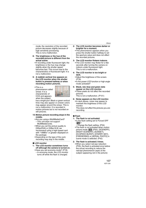 Page 107
Others
107VQT1J59
mode, the resolution of the recorded 
picture decreases slightly because of 
high sensitivity processing.
This is not a malfunction.
8: The brightness or the hue of the  recorded picture is different from the 
actual scene.
• If recording under fluorescent light, the  brightness or the hue may change 
slightly when the shutter speed 
becomes fast. This occurs due to the 
characteristics of fluorescent light. It is 
not a malfunction.
9: A reddish vertical line appears on  the LCD...