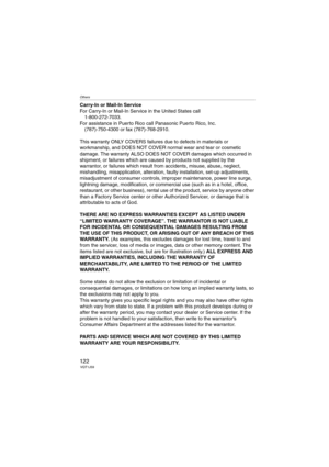 Page 122Others
122VQT1J59
Carry-In or Mail-In Service
For Carry-In or Mail-In Service in the United States call
1-800-272-7033.
For assistance in Puerto Rico call Panasonic Puerto Rico, Inc.
(787)-750-4300 or fax (787)-768-2910.
This warranty ONLY COVERS failures due to defects in materials or 
workmanship, and DOES NOT COVER normal wear and tear or cosmetic 
damage. The warranty ALSO DOES NOT COVER damages which occurred in 
shipment, or failures which are caused by products not supplied by the 
warrantor, or...