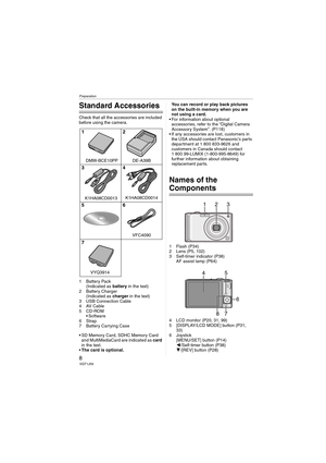 Page 8Preparation
8VQT1J59
Preparation
Standard Accessories
Check that all the accessories are included 
before using the camera.
1 Battery Pack
(Indicated as battery in the text)
2 Battery Charger
(Indicated as charger in the text)
3 USB Connection Cable
4AV Cable
5CD-ROM
 Software
6Strap
7 Battery Carrying Case
 SD Memory Card, SDHC Memory Card 
and MultiMediaCard are indicated as card 
in the text.
The card is optional.You can record or play back pictures 
on the built-in memory when you are 
not using a...