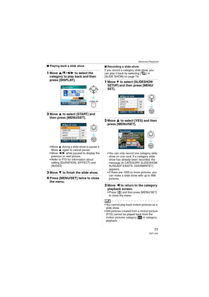 Page 77Advanced (Playback)
77VQT1J59
∫Playing back a slide show
1Move 3/4/2/1 to select the 
category to play back and then 
press [DISPLAY].
2Move 3 to select [START] and 
then press [MENU/SET].
3 during a slide show to pause it. 
Move 3 again to cancel pause.
2/1 while paused to display the 
previous or next picture.
 Refer to P75 for information about 
setting [DURATION], [EFFECT] and 
[AUDIO].
3Move 4 to finish the slide show.
4Press [MENU/SET] twice to close 
the menu.
∫Recording a slide show
If you record...