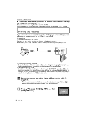 Page 106VQT1Y62106
Connecting to other equipment
∫Connection in the PTP mode (WindowsR XP, Windows VistaR and Mac OS X only)
Set [USB MODE] to [PictBridge(PTP)].
Data can now be read only from the card into the PC.
•When there are 1000 or more pictures on a card, the pictures may not be imported in the PTP mode.
Printing the Pictures
If you connect the camera to a printer supporti ng PictBridge, you can select the pictures to 
be printed out and start printing on the camera’s LCD monitor.
Preparations:
Turn on...