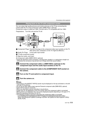 Page 111111VQT1Y62
Connecting to other equipment
You can enjoy high quality pictures and motion pictures on the TV by connecting the 
camera with the TV using component cable (DMW-HDC2: optional).
Component output is output as 1080i. Connect with a TV compatible with the 1080i.Note
• Depending on the [ASPECT RATIO], bands may be displayed on the top and bottom or the left and right of the pictures.
•
Do not use any other cables except a genuine Panasonic component cable (DMW-HDC2; optional).• Audio will be...