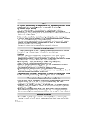 Page 116VQT1Y62116
Others
Do not leave the card where the temperature is high, where electromagnetic waves 
or static electricity are easily generated or exposed to direct sunlight. 
Do not bend or drop the card. 
• The card may be damaged or the recorded content may be damaged or deleted.
•Put the card in the card case or the storage bag after use and when storing or carrying the card.• Do not allow dirt, dust or water to get into the terminals on the back of the card and do not touch the terminals with your...