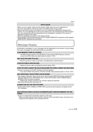 Page 117117VQT1Y62
Others
• When you use a tripod, make sure the tripod is stable when this unit is attached to it.
• You may not be able to remove the card or the battery when using a tripod.
• Make sure that the screw on the tripod is not at an angle when attaching or detaching the camera. You may damage the screw on the camera if you use excessive force when turning it. 
Also, the camera body and the rating label may be damaged or scratched if the camera is 
attached too tightly to the tripod.
• Read the...
