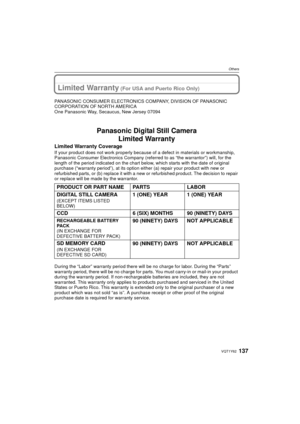 Page 137137VQT1Y62
Others
Limited Warranty (For USA and Puerto Rico Only)
PANASONIC CONSUMER ELECTRONICS COMPANY, DIVISION OF PANASONIC 
CORPORATION OF NORTH AMERICA
One Panasonic Way, Secaucus, New Jersey 07094
Panasonic Digital Still CameraLimited Warranty
Limited Warranty Coverage
If your product does not work pr operly because of a defect in materials or workmanship, 
Panasonic Consumer Electronics Company (referred to as “the warrantor”) will, for the 
length of the period indicated on the chart below,...
