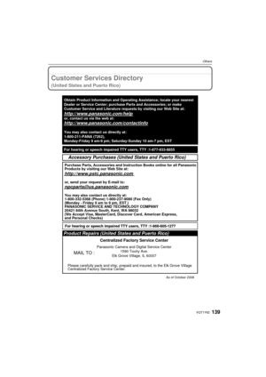 Page 139139VQT1Y62
Others
Customer Services Directory 
(United States and Puerto Rico)
As of October 2008
Product Repairs (United States and Puerto Rico)
MAIL TO :
Centralized Factory Service Center
Panasonic Camera and Digital Service Center 1590 Touhy Ave.
Elk Grove Village, IL 60007
Please carefully pack and ship, prepaid and insured, to the Elk Grove Vi\
llage
Centralized Factory Service Center.
Accessory Purchases (United States and Puerto Rico)
Purchase Parts, Accessories and Instruction Books online for...