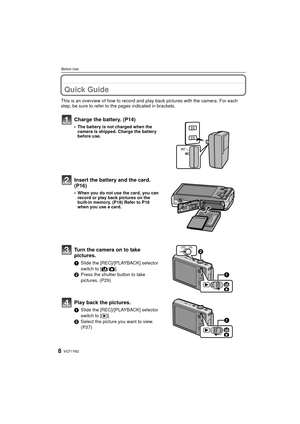 Page 8VQT1Y628
Before Use
Before UseQuick Guide
This is an overview of how to record and play back pictures with the camera. For each 
step, be sure to refer to the pages indicated in brackets.
Charge the battery. (P14)
• The battery is not charged when the  camera is shipped. Charge the battery 
before use.
Insert the battery and the card.  
(P16)
• When you do not use the card, you can record or play back pictures on the 
built-in memory. (P18) Refer to P18 
when you use a card.
Turn the camera on to take...