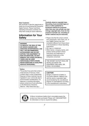 Page 2Safety
2
SafetyDear Customer,
We would like to take this opportunity to 
thank you for purchasing this Panasonic 
Digital Camera. Please read these 
Operating Instructions carefully and 
keep them handy for future reference.
Information for Your 
Safety
Carefully observe copyright laws.
Recording of pre-recorded tapes or 
discs or other published or 
broadcast material for purposes 
other than your own private use may 
infringe copyright laws. Even for the 
purpose of private use, recording of 
certain...