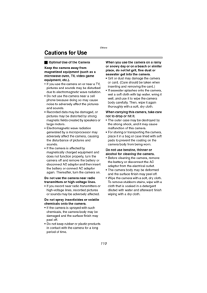 Page 110Others
110
Cautions for Use
ªOptimal Use of the Camera
Keep the camera away from 
magnetized equipment (such as a 
microwave oven, TV, video game 
equipment, etc.).
 If you use the camera on or near a TV, 
pictures and sounds may be disturbed 
due to electromagnetic wave radiation.
 Do not use the camera near a cell 
phone because doing so may cause 
noise to adversely affect the pictures 
and sounds.
 Recorded data may be damaged, or 
pictures may be distorted by strong 
magnetic fields created by...