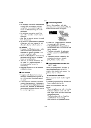 Page 112Others
112
Card
 Do not leave the card in places where 
there is high temperature or direct 
sunlight, or where electromagnetic 
waves or static electricity are easily 
generated.
 Do not bend or drop the card. The 
card or the recorded content may be 
damaged.
 After use, be sure to remove the card 
from the camera.
 Do not touch the terminals on the back 
of the card with your fingers. Do not 
allow dirt, dust or water to enter it.
AC adaptor
 If you use the AC adaptor near a radio, 
radio...
