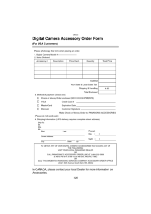 Page 120Others
120
Digital Camera Accessory Order Form
(For USA Customers)
In CANADA, please contact your local Dealer for more information on 
Accessories.
TO OBTAIN ANY OF OUR DIGITAL CAMERA ACCESSORIES YOU CAN DO ANY OF  
THE FOLLOWING:  
VISIT YOUR LOCAL PANASONIC DEALER  
OR  
CALL PANASONIC’S ACCESSORY ORDER LINE AT 1-800-332-5368  
[6 AM-5 PM M-F, 6 AM-10:30 AM SAT, PACIFIC TIME]  
OR 
MAIL THIS ORDER TO: PANASONIC SERVICES COMPANY ACCESSORY ORDER OFFICE  
20421 84th Avenue South Kent, WA. 98032 Ship To:...