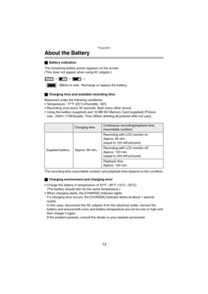 Page 13
Preparation
13
About the Battery
ªBattery indication
The remaining battery power appears on the screen.
(This does not appear when using AC adaptor.)
>  >  >
 (Blinks in red): Recharge or replace the battery.
ª Charging time and available recording time
Measured under the following conditions:
• Temperature: 77°F (25°C)/Humidity: 60
% Recording once every 30 seconds, flash every other record.
 Using the battery (supplied) and 16 MB SD Memory Card (supplied) [Picture  size: 2304 k1728/Quality: Fine...