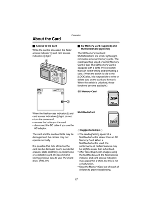 Page 17Preparation
17
About the Card
ªAccess to the card
While the card is accessed, the flash/
access indicator 1 and card access 
indication 2 light.
When the flash/access indicator 1 and 
card access indication 2 light, do not:
 turn the camera off.
 remove the battery or the card.
 disconnect the DC cable if you use the 
AC adaptor.
The card and the card contents may be 
damaged and the camera may not 
operate normally.
It is possible that data stored on the 
card can be damaged due to accidental...