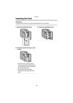 Page 18Preparation
18
Inserting the Card
Preparation
 Check that the camera is turned off and that the lens is retracted.
1Open the card/battery door.
2Insert the card all the way in until 
it clicks.
 Insert the card, pressing gently 
until it locks in place. If the card will 
not insert freely, it may be reversed. 
Do not force the card.
 Do not touch the connection 
terminals on the back side of the 
card.
3Close the card/battery door.
FX5_FX1-PP.book  18 ページ  ２００３年１２月１５日　月曜日　午後１時２７分 